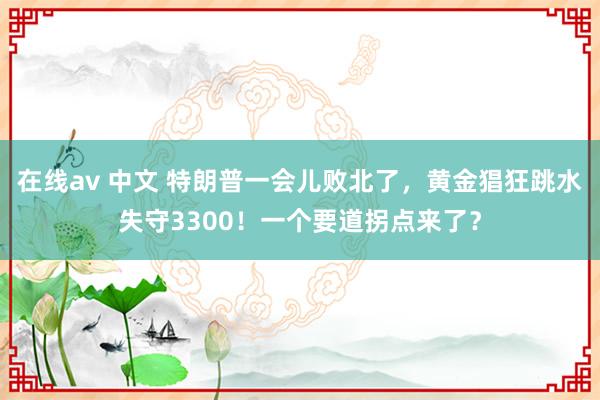 在线av 中文 特朗普一会儿败北了，黄金猖狂跳水失守3300！一个要道拐点来了？
