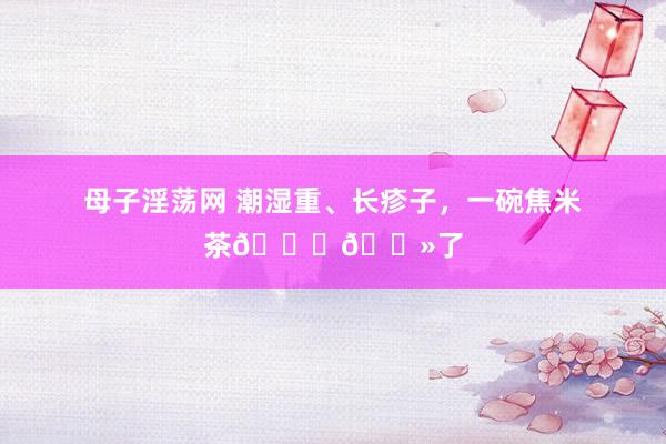 母子淫荡网 潮湿重、长疹子,一碗焦米茶👌🏻了