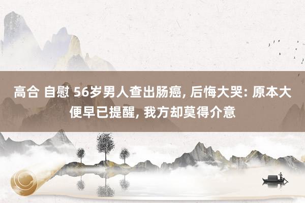 高合 自慰 56岁男人查出肠癌， 后悔大哭: 原本大便早已提醒， 我方却莫得介意