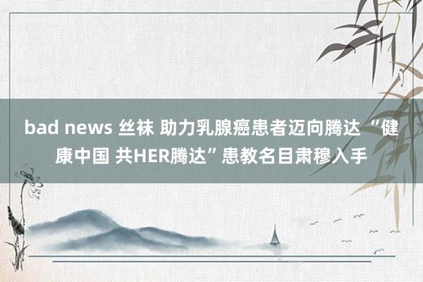 bad news 丝袜 助力乳腺癌患者迈向腾达 “健康中国 共HER腾达”患教名目肃穆入手