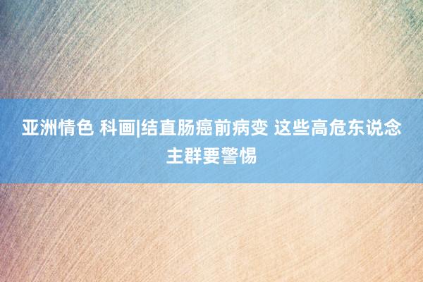 亚洲情色 科画|结直肠癌前病变 这些高危东说念主群要警惕