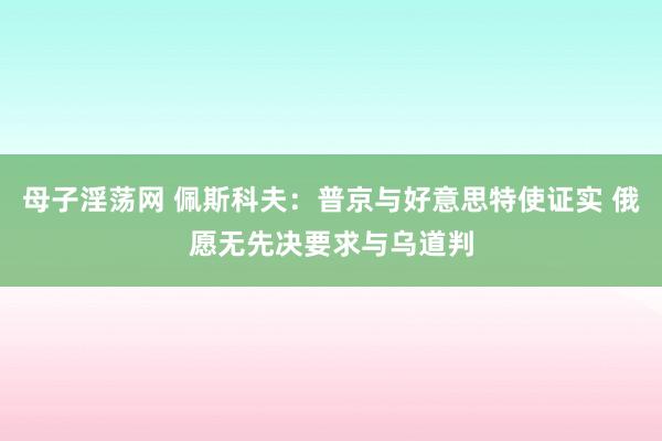 母子淫荡网 佩斯科夫：普京与好意思特使证实 俄愿无先决要求与乌道判