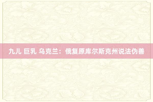 九儿 巨乳 乌克兰：俄复原库尔斯克州说法伪善