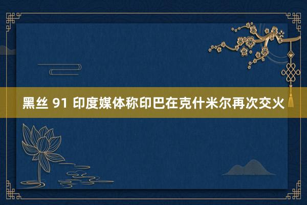 黑丝 91 印度媒体称印巴在克什米尔再次交火
