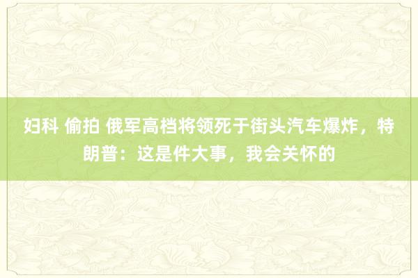 妇科 偷拍 俄军高档将领死于街头汽车爆炸，特朗普：这是件大事，我会关怀的
