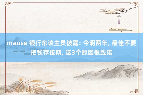 maose 银行东谈主员披露: 今明两年, 最佳不要把钱存按期, 这3个原因很践诺