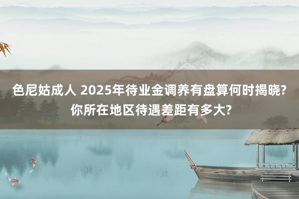 色尼姑成人 2025年待业金调养有盘算何时揭晓? 你所在地区待遇差距有多大?
