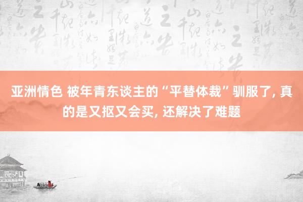 亚洲情色 被年青东谈主的“平替体裁”驯服了, 真的是又抠又会买, 还解决了难题