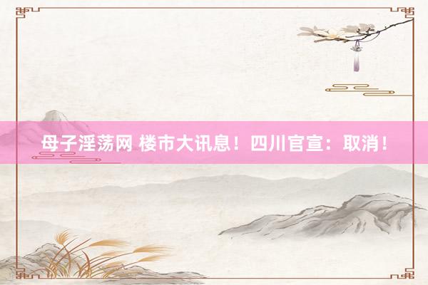 母子淫荡网 楼市大讯息！四川官宣：取消！