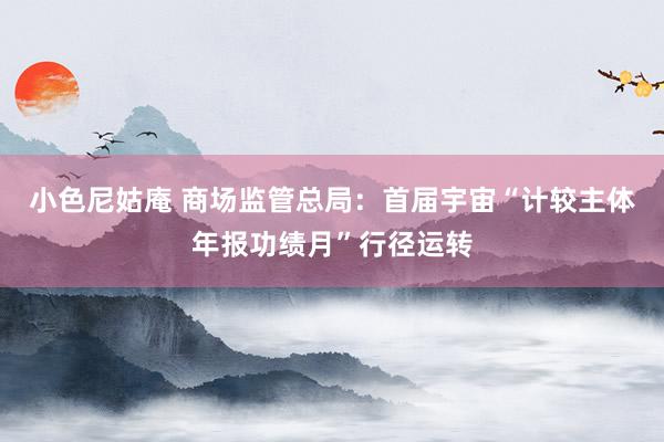 小色尼姑庵 商场监管总局：首届宇宙“计较主体年报功绩月”行径运转