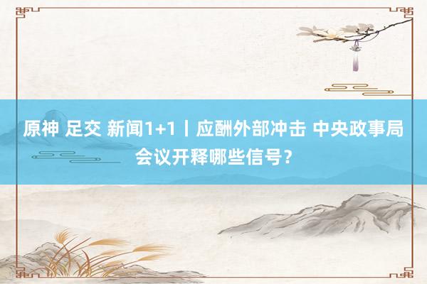 原神 足交 新闻1+1丨应酬外部冲击 中央政事局会议开释哪些信号？