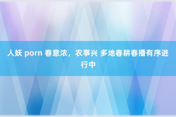 人妖 porn 春意浓，农事兴 多地春耕春播有序进行中
