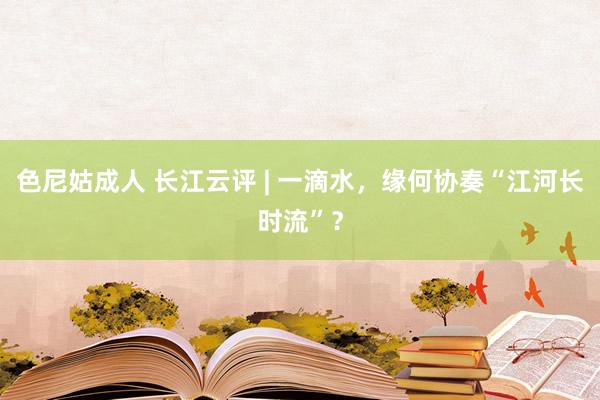 色尼姑成人 长江云评 | 一滴水，缘何协奏“江河长时流”？