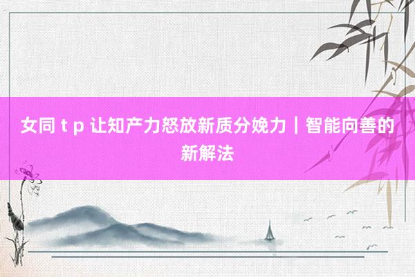 女同 t p 让知产力怒放新质分娩力｜智能向善的新解法