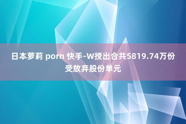 日本萝莉 porn 快手-W授出合共5819.74万份受放弃股份单元