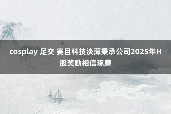cosplay 足交 赛目科技淡薄秉承公司2025年H股奖励相信琢磨