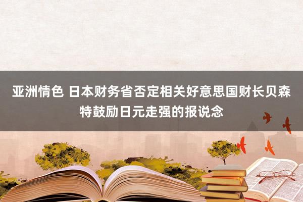 亚洲情色 日本财务省否定相关好意思国财长贝森特鼓励日元走强的报说念