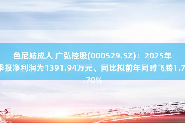 色尼姑成人 广弘控股(000529.SZ)：2025年一季报净利润为1391.94万元、同比拟前年同时飞腾1.70%