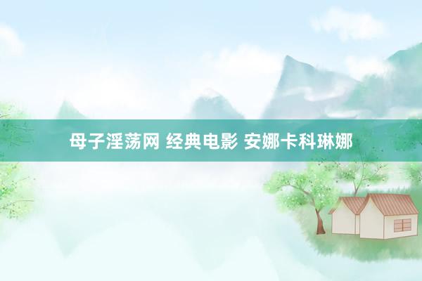 母子淫荡网 经典电影 安娜卡科琳娜
