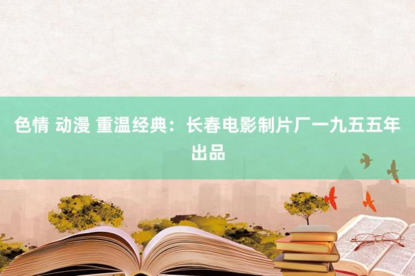 色情 动漫 重温经典：长春电影制片厂一九五五年出品