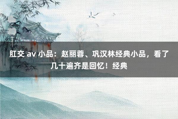 肛交 av 小品：赵丽蓉、巩汉林经典小品，看了几十遍齐是回忆！经典