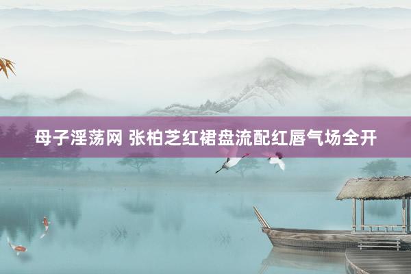 母子淫荡网 张柏芝红裙盘流配红唇气场全开