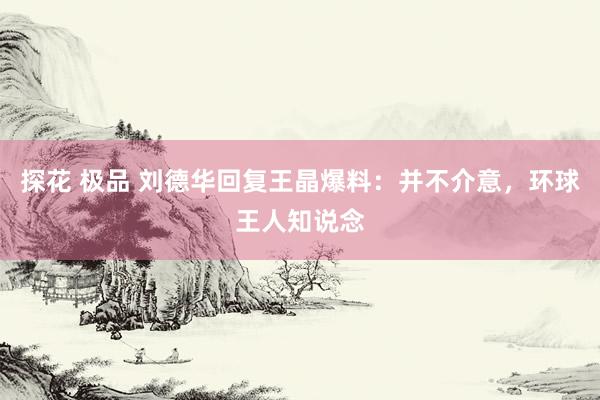 探花 极品 刘德华回复王晶爆料：并不介意，环球王人知说念
