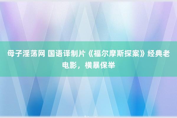母子淫荡网 国语译制片《福尔摩斯探案》经典老电影，横暴保举