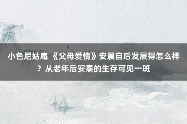 小色尼姑庵 《父母爱情》安晨自后发展得怎么样？从老年后安泰的生存可见一斑