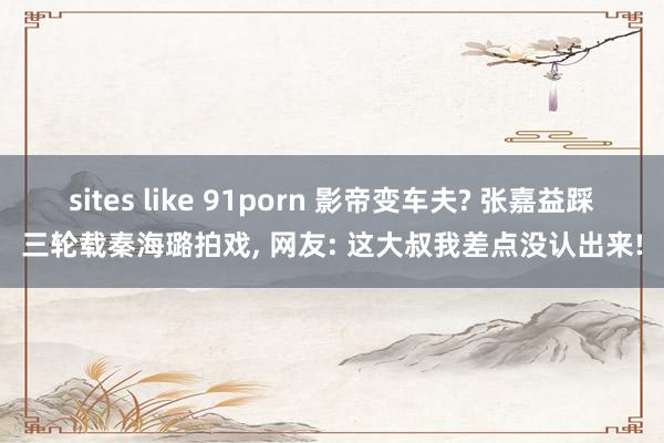 sites like 91porn 影帝变车夫? 张嘉益踩三轮载秦海璐拍戏, 网友: 这大叔我差点没