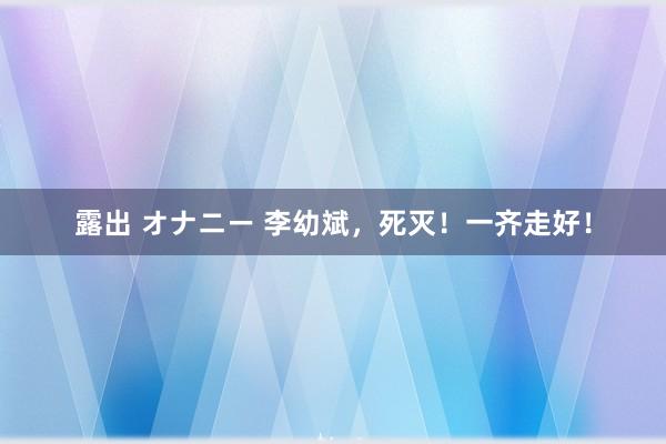 露出 オナニー 李幼斌，死灭！一齐走好！