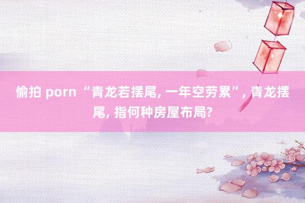 偷拍 porn “青龙若摆尾, 一年空劳累”, 青龙摆尾, 指何种房屋布局?