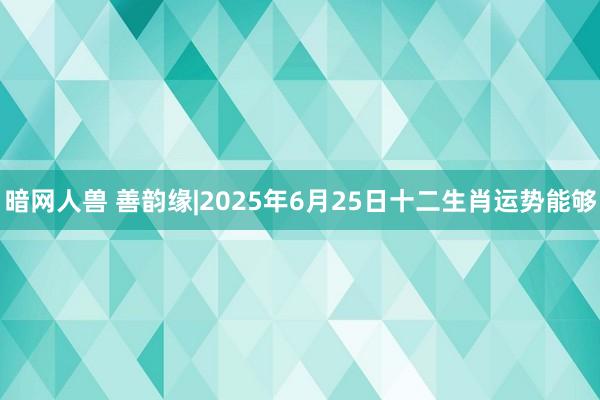 暗网人兽 善韵缘|2025年6月25日十二生肖运势能够